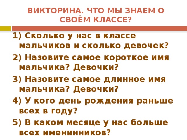 Викторина. Что мы знаем о своём классе? 1) Сколько у нас в классе мальчиков и сколько девочек? 2) Назовите самое короткое имя мальчика? Девочки? 3) Назовите самое длинное имя мальчика? Девочки? 4) У кого день рождения раньше всех в году? 5) В каком месяце у нас больше всех именинников? 