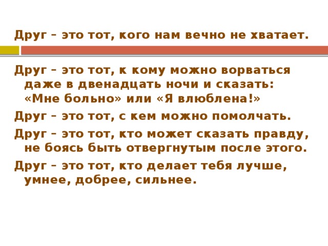 Друг – это тот, кого нам вечно не хватает.  Друг – это тот, к кому можно ворваться даже в двенадцать ночи и сказать: «Мне больно» или «Я влюблена!» Друг – это тот, с кем можно помолчать. Друг – это тот, кто может сказать правду, не боясь быть отвергнутым после этого. Друг – это тот, кто делает тебя лучше, умнее, добрее, сильнее. 