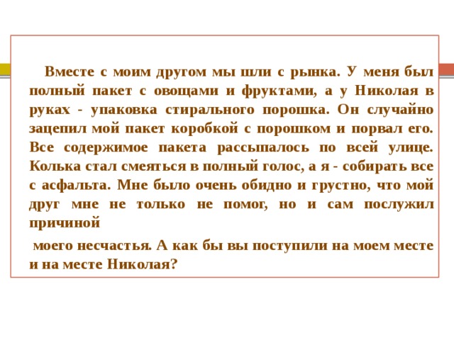  Вместе с моим другом мы шли с рынка. У меня был полный пакет с овощами и фруктами, а у Николая в руках - упаковка стирального порошка. Он случайно зацепил мой пакет коробкой с порошком и порвал его. Все содержимое пакета рассыпалось по всей улице. Колька стал смеяться в полный голос, а я - собирать все с асфальта. Мне было очень обидно и грустно, что мой друг мне не только не помог, но и сам послужил причиной  моего несчастья. А как бы вы поступили на моем месте и на месте Николая? 