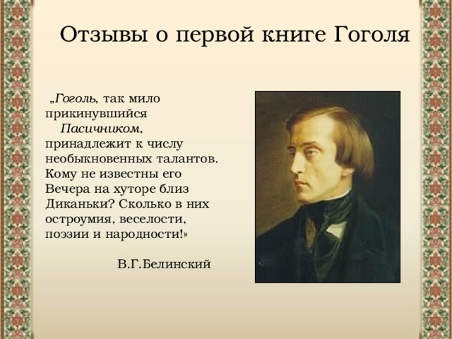 Отзывы о первой книге Гоголя „ Гоголь , так мило прикинувшийся   Пасичником , принадлежит к числу необыкновенных талантов. Кому не известны его Вечера на хуторе близ Диканьки? Сколько в них остроумия, веселости, поэзии и народности!»  В.Г.Белинский 