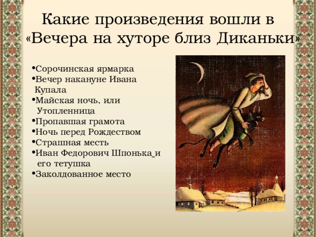 Какие произведения вошли в «Вечера на хуторе близ Диканьки» Сорочинская ярмарка Вечер накануне Ивана  Купала Майская ночь, или  Утопленница Пропавшая грамота Ночь перед Рождеством Страшная месть Иван Федорович Шпонька  и  его тетушка Заколдованное место 