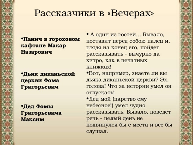 Рассказчики в «Вечерах»  А один из гостей... Бывало, поставит перед собою палец и, глядя на конец его, пойдет рассказывать - вычурно да хитро, как в печатных книжках!  Вот, например, знаете ли вы дьяка диканьской церкви? Эх, голова! Что за истории умел он отпускать!  Дед мой (царство ему небесное!) умел чудно рассказывать. Бывало, поведет речь - целый день не подвинулся бы с места и все бы слушал. Панич в гороховом кафтане Макар Назарович   Дьяк диканьской церкви Фома Григорьевич   Дед Фомы Григорьевича Максим 