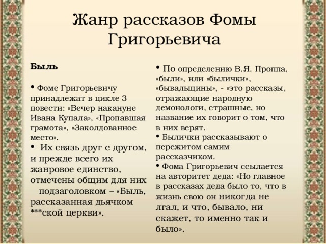 Жанр рассказов Фомы Григорьевича  Быль  Фоме Григорьевичу принадлежат в цикле 3 повести: «Вечер накануне Ивана Купала», «Пропавшая грамота», «Заколдованное место».  Их связь друг с другом, и прежде всего их жанровое единство, отмечены общим для них подзаголовком – «Быль, рассказанная дьячком ***ской церкви».  По определению В.Я. Проппа, «были», или «былички», «бывальщины», - «это рассказы, отражающие народную демонологи, страшные, но название их говорит о том, что в них верят.  Былички рассказывают о пережитом самим рассказчиком.   Фома Григорьевич ссылается на авторитет деда: «Но главное в рассказах деда было то, что в жизнь свою он никогда не лгал, и что, бывало, ни скажет, то именно так и было». 