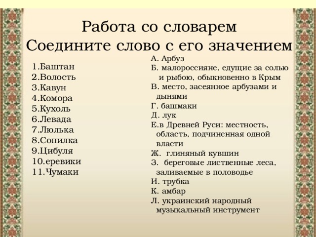 Работа со словарем  Соедините слово с его значением А. Арбуз Б. малороссияне, едущие за солью  и рыбою, обыкновенно в Крым В. место, засеянное арбузами и  дынями Г. башмаки Д. лук Е.в Древней Руси: местность,  область, подчиненная одной  власти Ж. глиняный кувшин З. береговые лиственные леса,  заливаемые в половодье  И. трубка К. амбар Л. украинский народный  музыкальный инструмент 1.Баштан 2.Волость 3.Кавун 4.Комора 5.Кухоль 6.Левада 7.Люлька 8.Сопилка 9.Цибуля 10.еревики 11.Чумаки 