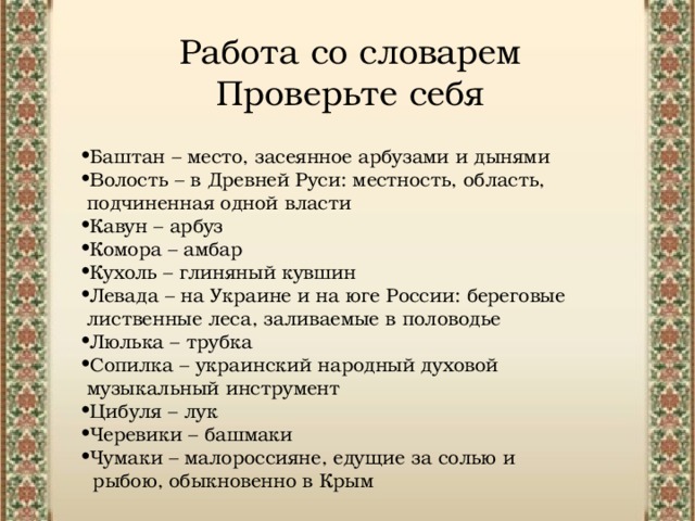 Работа со словарем  Проверьте себя Баштан – место, засеянное арбузами и дынями Волость – в Древней Руси: местность, область,  подчиненная одной власти Кавун – арбуз Комора – амбар Кухоль – глиняный кувшин Левада – на Украине и на юге России: береговые  лиственные леса, заливаемые в половодье  Люлька – трубка Сопилка – украинский народный духовой  музыкальный инструмент Цибуля – лук Черевики – башмаки Чумаки – малороссияне, едущие за солью и  рыбою, обыкновенно в Крым 