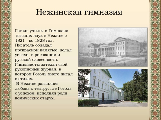 Нежинская гимназия Гоголь учился в Гимназии  высших наук в Нежине с 1821  по 1828 год. Писатель обладал прекрасной памятью, делал успехи в рисовании и русской словесности. Гимназисты затеяли свой рукописный журнал, в котором Гоголь много писал в стихах.  В Нежине развилась любовь к театру, где Гоголь с успехом исполнял роли комических старух. 
