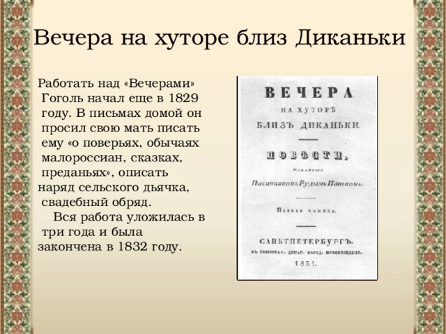 Вечера на хуторе близ Диканьки Работать над «Вечерами»  Гоголь начал еще в 1829  году. В письмах домой он  просил свою мать писать  ему «о поверьях, обычаях  малороссиан, сказках,  преданьях», описать наряд сельского дьячка,  свадебный обряд.  Вся работа уложилась в  три года и была закончена в 1832 году. 