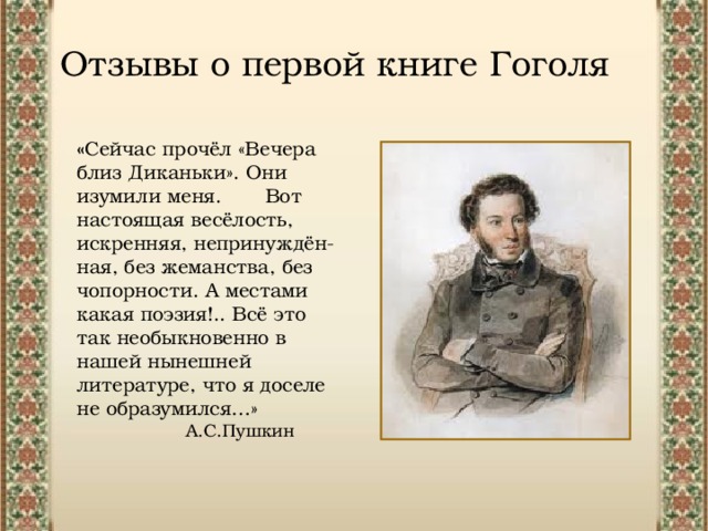 Отзывы о первой книге Гоголя « Сейчас прочёл «Вечера близ Диканьки». Они изумили меня. Вот настоящая весёлость, искренняя, непринуждён- ная, без жеманства, без чопорности. А местами какая поэзия!.. Всё это так необыкновенно в нашей нынешней литературе, что я доселе не образумился…»  А.С.Пушкин 