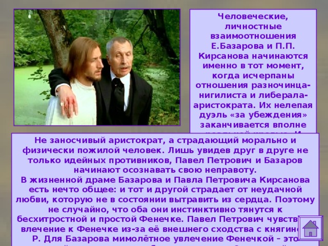 Человеческие, личностные взаимоотношения Е.Базарова и П.П. Кирсанова начинаются именно в тот момент, когда исчерпаны отношения разночинца-нигилиста и либерала-аристократа. Их нелепая дуэль «за убеждения» заканчивается вполне реальной кровью. И внезапно перед Базаровым оказывается Не заносчивый аристократ, а страдающий морально и физически пожилой человек. Лишь увидев друг в друге не только идейных противников, Павел Петрович и Базаров начинают осознавать свою неправоту.  В жизненной драме Базарова и Павла Петровича Кирсанова есть нечто общее: и тот и другой страдает от неудачной любви, которую не в состоянии вытравить из сердца. Поэтому не случайно, что оба они инстинктивно тянутся к бесхитростной и простой Фенечке. Павел Петрович чувствует влечение к Фенечке из-за её внешнего сходства с княгинею Р. Для Базарова мимолётное увлечение Фенечкой – это «некий суррогат его глубокого чувства к Одинцовой». 