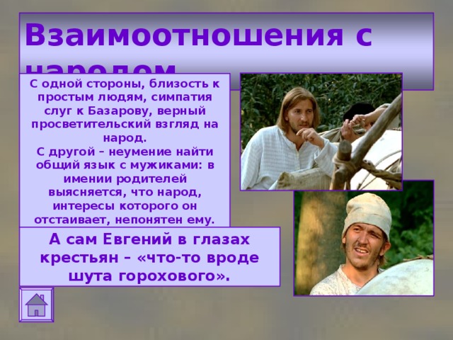 Взаимоотношения с народом С одной стороны, близость к простым людям, симпатия слуг к Базарову, верный просветительский взгляд на народ.  С другой – неумение найти общий язык с мужиками: в имении родителей выясняется, что народ, интересы которого он отстаивает, непонятен ему. А сам Евгений в глазах крестьян – «что-то вроде шута горохового». 