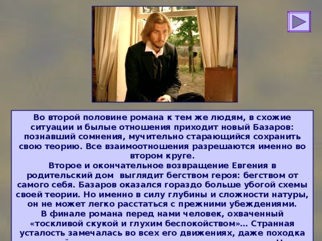 Во второй половине романа к тем же людям, в схожие ситуации и былые отношения приходит новый Базаров: познавший сомнения, мучительно старающийся сохранить свою теорию. Все взаимоотношения разрешаются именно во втором круге.  Второе и окончательное возвращение Евгения в родительский дом выглядит бегством героя: бегством от самого себя. Базаров оказался гораздо больше убогой схемы своей теории. Но именно в силу глубины и сложности натуры, он не может легко расстаться с прежними убеждениями.  В финале романа перед нами человек, охваченный «тоскливой скукой и глухим беспокойством»… Странная усталость замечалась во всех его движениях, даже походка его, твёрдая и стремительно смелая, изменилась». Но, несмотря на крушение своих идеалов, Базаров вызывает огромное уважение. 