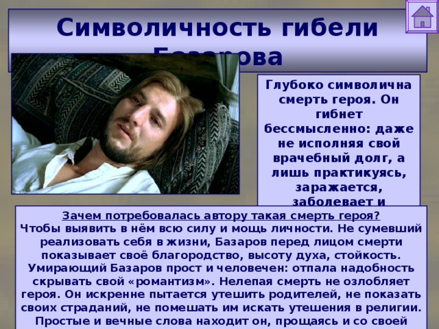 Символичность гибели Базарова Глубоко символична смерть героя. Он гибнет бессмысленно: даже не исполняя свой врачебный долг, а лишь практикуясь, заражается, заболевает и умирает. Зачем потребовалась автору такая смерть героя?  Чтобы выявить в нём всю силу и мощь личности. Не сумевший реализовать себя в жизни, Базаров перед лицом смерти показывает своё благородство, высоту духа, стойкость. Умирающий Базаров прост и человечен: отпала надобность скрывать свой «романтизм». Нелепая смерть не озлобляет героя. Он искренне пытается утешить родителей, не показать своих страданий, не помешать им искать утешения в религии. Простые и вечные слова находит он, прощаясь и со своей единственной любовью, Анной Сергеевной Одинцовой. 