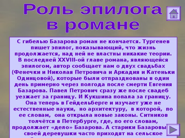 С гибелью Базарова роман не кончается. Тургенев пишет эпилог, показывающий, что жизнь продолжается, над ней не властны никакие теории.  В последней XXVIII -ой главе романа, являющейся эпилогом, автор сообщает нам о двух свадьбах (Фенечки и Николая Петровича и Аркадия и Катеньки Одинцовой), которые были отпразднованы в один день примерно через полгода после смерти Евгения Базарова. Павел Петрович сразу же после свадеб уезжает за границу. И Кукшина попала за границу. Она теперь в Гейдельберге и изучает уже не естественные науки, но архитектуру, в которой, по ее словам, она открыла новые законы.  Ситников толчётся в Петербурге, где, по его словам, продолжает «дело» Базарова. А старики Базаровы из своей деревушки часто приходят на сельское кладбище, где похоронен их сын, молятся и горько плачут, припадая к надгробному камню. 