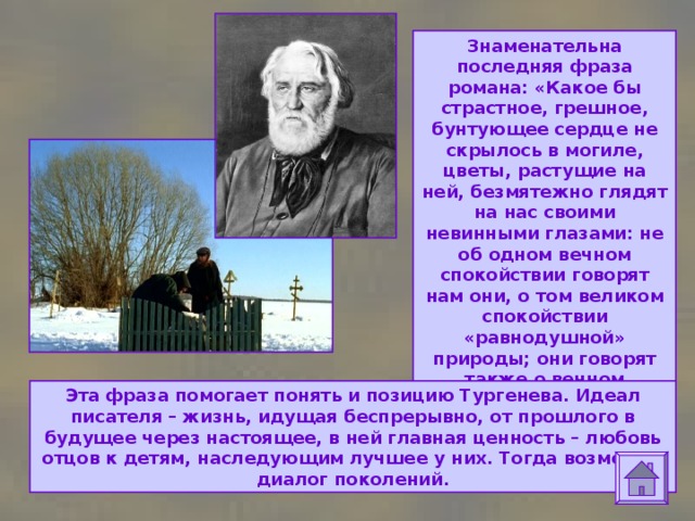 Знаменательна последняя фраза романа: «Какое бы страстное, грешное, бунтующее сердце не скрылось в могиле, цветы, растущие на ней, безмятежно глядят на нас своими невинными глазами: не об одном вечном спокойствии говорят нам они, о том великом спокойствии «равнодушной» природы; они говорят также о вечном примирении и о жизни бесконечной…» Эта фраза помогает понять и позицию Тургенева. Идеал писателя – жизнь, идущая беспрерывно, от прошлого в будущее через настоящее, в ней главная ценность – любовь отцов к детям, наследующим лучшее у них. Тогда возможен диалог поколений. 