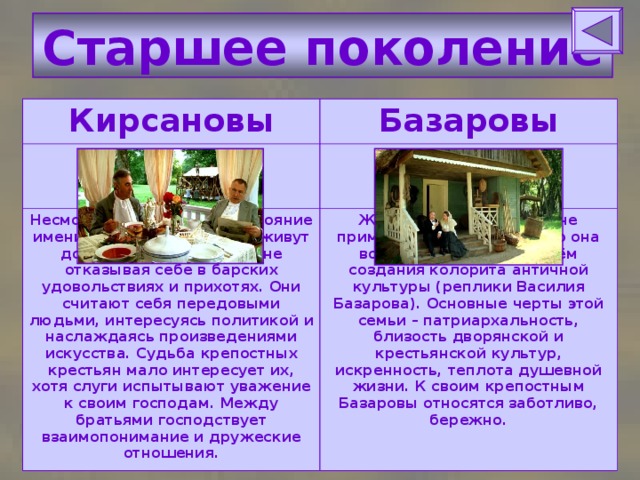 Старшее поколение Кирсановы Базаровы Несмотря на плачевное состояние имения, братья Кирсановы живут достаточно беззаботно, не отказывая себе в барских удовольствиях и прихотях. Они считают себя передовыми людьми, интересуясь политикой и наслаждаясь произведениями искусства. Судьба крепостных крестьян мало интересует их, хотя слуги испытывают уважение к своим господам. Между братьями господствует взаимопонимание и дружеские отношения. Жизнь обычных, ничем не примечательных людей, но она возвышена автором путём создания колорита античной культуры (реплики Василия Базарова). Основные черты этой семьи – патриархальность, близость дворянской и крестьянской культур, искренность, теплота душевной жизни. К своим крепостным Базаровы относятся заботливо, бережно. 