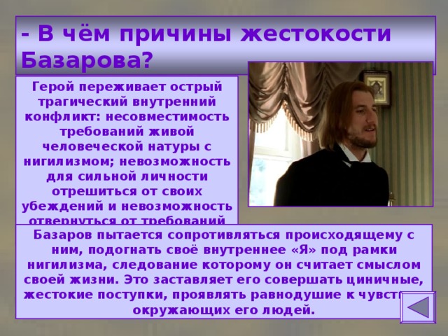 - В чём причины жестокости Базарова? Герой переживает острый трагический внутренний конфликт: несовместимость требований живой человеческой натуры с нигилизмом; невозможность для сильной личности отрешиться от своих убеждений и невозможность отвернуться от требований натуры. Базаров пытается сопротивляться происходящему с ним, подогнать своё внутреннее «Я» под рамки нигилизма, следование которому он считает смыслом своей жизни. Это заставляет его совершать циничные, жестокие поступки, проявлять равнодушие к чувствам окружающих его людей. 