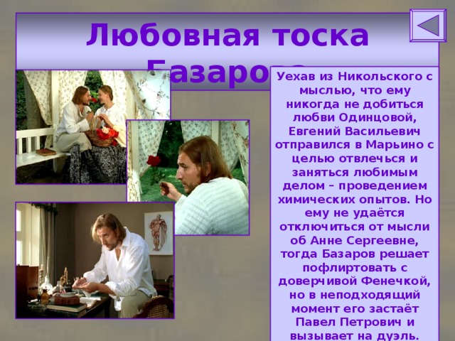 Любовная тоска Базарова Уехав из Никольского с мыслью, что ему никогда не добиться любви Одинцовой, Евгений Васильевич отправился в Марьино с целью отвлечься и заняться любимым делом – проведением химических опытов. Но ему не удаётся отключиться от мысли об Анне Сергеевне, тогда Базаров решает пофлиртовать с доверчивой Фенечкой, но в неподходящий момент его застаёт Павел Петрович и вызывает на дуэль. Евгений Базаров принимает вызов. 