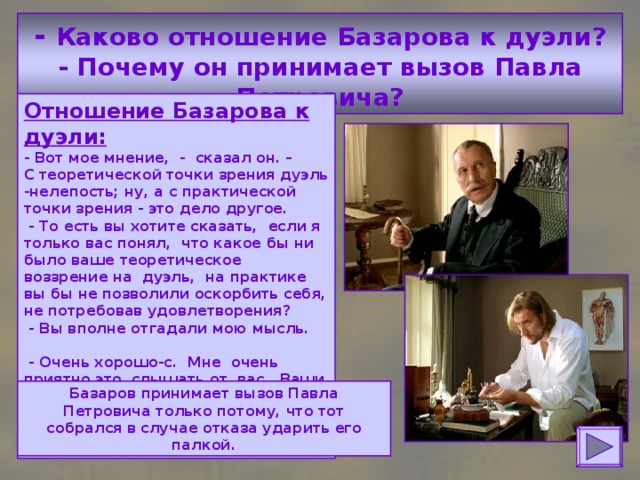 - Каково отношение Базарова к дуэли?  - Почему он принимает вызов Павла Петровича? Отношение Базарова к дуэли:  - Вот мое мнение, - сказал он. –  С теоретической точки зрения дуэль -нелепость; ну, а с практической точки зрения - это дело другое.  - То есть вы хотите сказать, если я только вас понял, что какое бы ни было ваше теоретическое воззрение на дуэль, на практике вы бы не позволили оскорбить себя, не потребовав удовлетворения?  - Вы вполне отгадали мою мысль.  - Очень хорошо-с. Мне очень приятно это слышать от вас. Ваши слова выводят меня из неизвестности...  - Из нерешимости, хотите вы сказать. Базаров принимает вызов Павла Петровича только потому, что тот собрался в случае отказа ударить его палкой. 