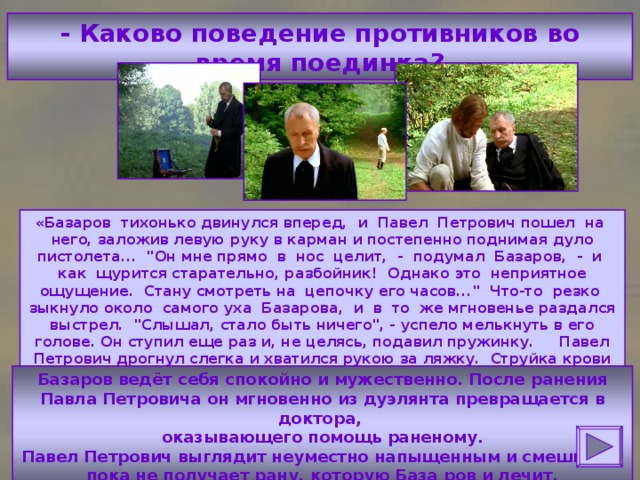 - Каково поведение противников во время поединка? «Базаров тихонько двинулся вперед, и Павел Петрович пошел на него, заложив левую руку в карман и постепенно поднимая дуло пистолета... 