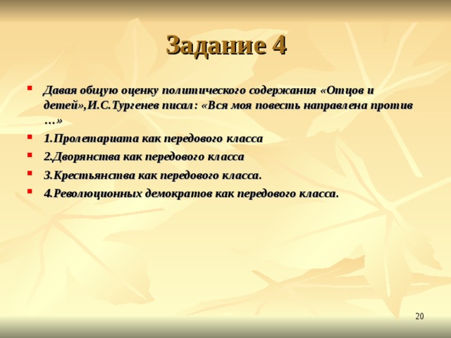 Задание 4 Давая общую оценку политического содержания «Отцов и детей»,И.С.Тургенев писал: «Вся моя повесть направлена против …» 1.Пролетариата как передового класса 2.Дворянства как передового класса 3.Крестьянства как передового класса. 4.Революционных демократов как передового класса.  