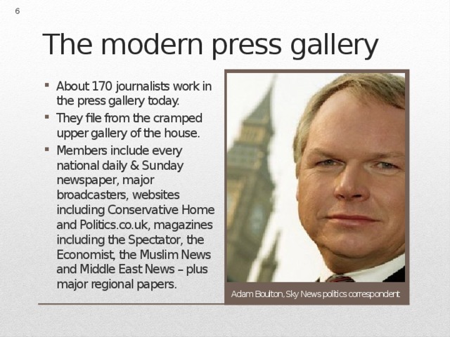  The modern press gallery About 170 journalists work in the press gallery today. They file from the cramped upper gallery of the house. Members include every national daily & Sunday newspaper, major broadcasters, websites including Conservative Home and Politics.co.uk, magazines including the Spectator, the Economist, the Muslim News and Middle East News – plus major regional papers. Adam Boulton, Sky News politics correspondent 