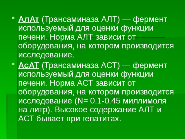 АлАт (Трансаминаза АЛТ) — фермент используемый для оценки функции печени. Норма АЛТ зависит от оборудования, на котором производится исследование. АсАТ (Трансаминаза АСТ) — фермент используемый для оценки функции печени. Норма АСТ зависит от оборудования, на котором производится исследование (N= 0.1-0.45 миллимоля на литр). Высокое содержание АЛТ и АСТ бывает при гепатитах. 