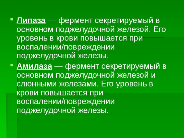 Липаза  — фермент секретируемый в основном поджелудочной железой. Его уровень в крови повышается при воспалении/повреждении поджелудочной железы. Амилаза  — фермент секретируемый в основном поджелудочной железой и слюнными железами. Его уровень в крови повышается при воспалении/повреждении поджелудочной железы. 
