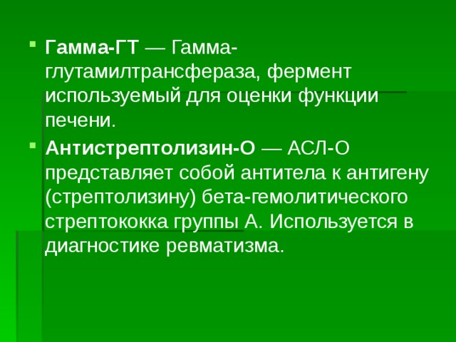 Гамма-ГТ  — Гамма-глутамилтрансфераза, фермент используемый для оценки функции печени. Антистрептолизин-О  — АСЛ-О представляет собой антитела к антигену (стрептолизину) бета-гемолитического стрептококка группы А. Используется в диагностике ревматизма. 