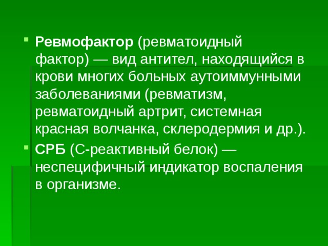 Ревмофактор (ревматоидный фактор) — вид антител, находящийся в крови многих больных аутоиммунными заболеваниями (ревматизм, ревматоидный артрит, системная красная волчанка, склеродермия и др.). СРБ (С-реактивный белок) — неспецифичный индикатор воспаления в организме. 