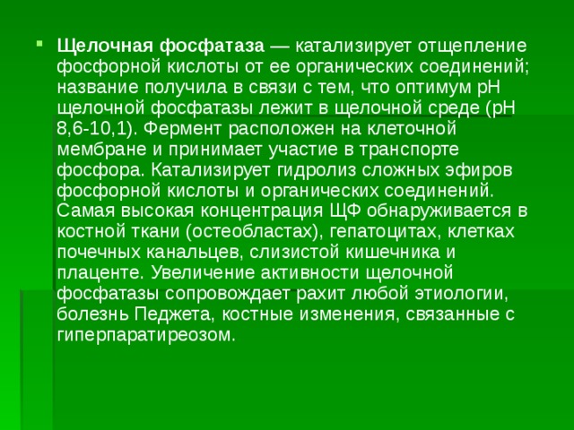 Щелочная фосфатаза  — катализирует отщепление фосфорной кислоты от ее органических соединений; название получила в связи с тем, что оптимум рН щелочной фосфатазы лежит в щелочной среде (рН 8,6-10,1). Фермент расположен на клеточной мембране и принимает участие в транспорте фосфора. Катализирует гидролиз сложных эфиров фосфорной кислоты и органических соединений. Самая высокая концентрация ЩФ обнаруживается в костной ткани (остеобластах), гепатоцитах, клетках почечных канальцев, слизистой кишечника и плаценте. Увеличение активности щелочной фосфатазы сопровождает рахит любой этиологии, болезнь Педжета, костные изменения, связанные с гиперпаратиреозом. 
