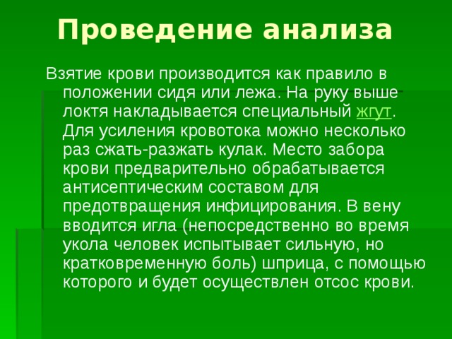Проведение анализа Взятие крови производится как правило в положении сидя или лежа. На руку выше локтя накладывается специальный жгут . Для усиления кровотока можно несколько раз сжать-разжать кулак. Место забора крови предварительно обрабатывается антисептическим составом для предотвращения инфицирования. В вену вводится игла (непосредственно во время укола человек испытывает сильную, но кратковременную боль) шприца, с помощью которого и будет осуществлен отсос крови. 