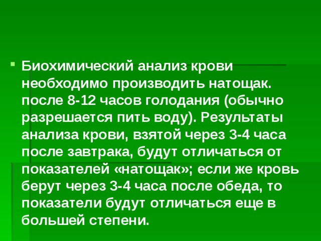 Биохимический анализ крови необходимо производить натощак. после 8-12 часов голодания (обычно разрешается пить воду). Результаты анализа крови, взятой через 3-4 часа после завтрака, будут отличаться от показателей «натощак»; если же кровь берут через 3-4 часа после обеда, то показатели будут отличаться еще в большей степени. 