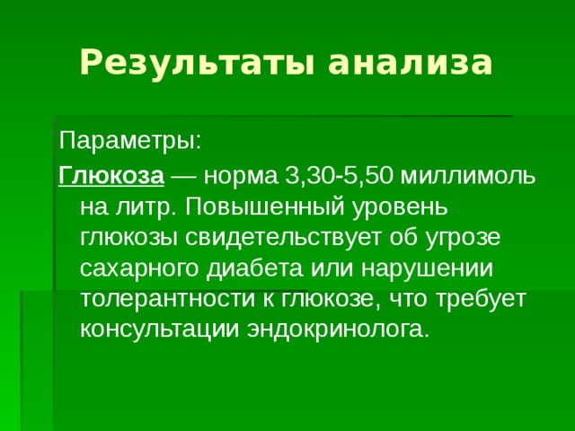 Результаты анализа Параметры: Глюкоза  — норма 3,30-5,50 миллимоль на литр. Повышенный уровень глюкозы свидетельствует об угрозе сахарного диабета или нарушении толерантности к глюкозе, что требует консультации эндокринолога. 