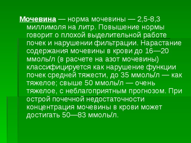 Мочевина  — норма мочевины — 2,5-8,3 миллимоля на литр. Повышение нормы говорит о плохой выделительной работе почек и нарушении фильтрации. Нарастание содержания мочевины в крови до 16—20 ммоль/л (в расчете на азот мочевины) классифицируется как нарушение функции почек средней тяжести, до 35 ммоль/л — как тяжелое; свыше 50 ммоль/л — очень тяжелое, с неблагоприятным прогнозом. При острой почечной недостаточности концентрация мочевины в крови может достигать 50—83 ммоль/л. 
