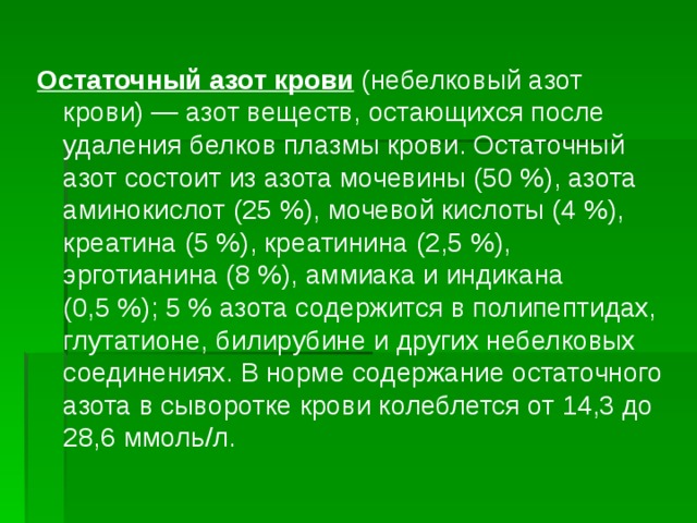 Остаточный азот крови (небелковый азот крови) — азот веществ, остающихся после удаления белков плазмы крови. Остаточный азот состоит из азота мочевины (50 %), азота аминокислот (25 %), мочевой кислоты (4 %), креатина (5 %), креатинина (2,5 %), эрготианина (8 %), аммиака и индикана (0,5 %); 5 % азота содержится в полипептидах, глутатионе, билирубине и других небелковых соединениях. В норме содержание остаточного азота в сыворотке крови колеблется от 14,3 до 28,6 ммоль/л. 