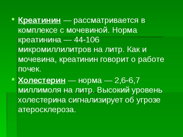 Креатинин  — рассматривается в комплексе с мочевиной. Норма креатинина — 44-106 микромиллилитров на литр. Как и мочевина, креатинин говорит о работе почек. Холестерин  — норма — 2,6-6,7 миллимоля на литр. Высокий уровень холестерина сигнализирует об угрозе атеросклероза. 
