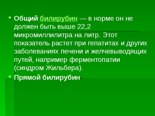 Общий билирубин  — в норме он не должен быть выше 22,2 микромиллилитра на литр. Этот показатель растет при гепатитах и других заболеваниях печени и желчевыводящих путей, например ферментопатии (синдром Жильбера). Прямой билирубин  