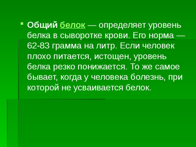 Общий белок  — определяет уровень белка в сыворотке крови. Его норма — 62-83 грамма на литр. Если человек плохо питается, истощен, уровень белка резко понижается. То же самое бывает, когда у человека болезнь, при которой не усваивается белок. 