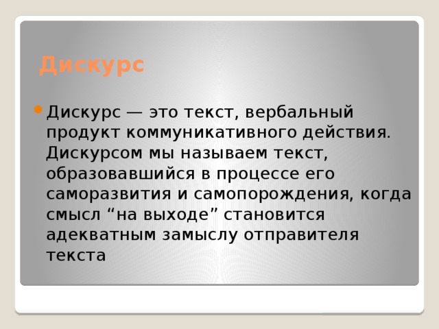 Дискурс   Дискурс — это текст, вербальный продукт коммуникативного действия. Дискурсом мы называем текст, образовавшийся в процессе его саморазвития и самопорождения, когда смысл “на выходе” становится адекватным замыслу отправителя текста 