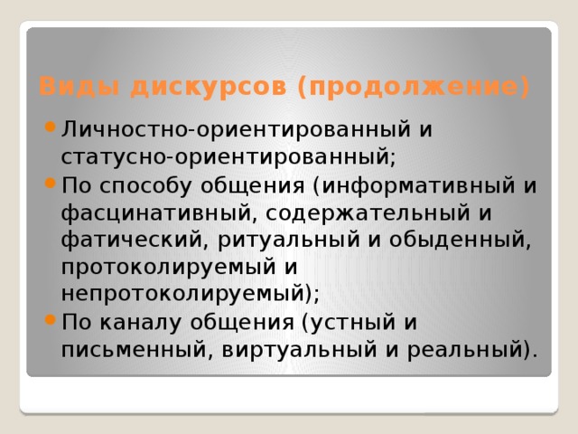 Виды дискурсов (продолжение) Личностно-ориентированный и статусно-ориентированный; По способу общения (информативный и фасцинативный, содержательный и фатический, ритуальный и обыденный, протоколируемый и непротоколируемый); По каналу общения (устный и письменный, виртуальный и реальный). 
