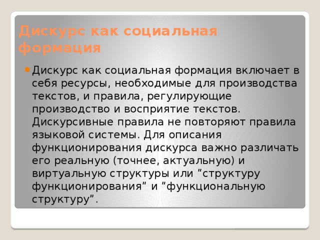 Дискурс как социальная формация Дискурс как социальная формация включает в себя ресурсы, необходимые для производства текстов, и правила, регулирующие производство и восприятие текстов. Дискурсивные правила не повторяют правила языковой системы. Для описания функционирования дискурса важно различать его реальную (точнее, актуальную) и виртуальную структуры или “структуру функционирования” и “функциональную структуру”. 