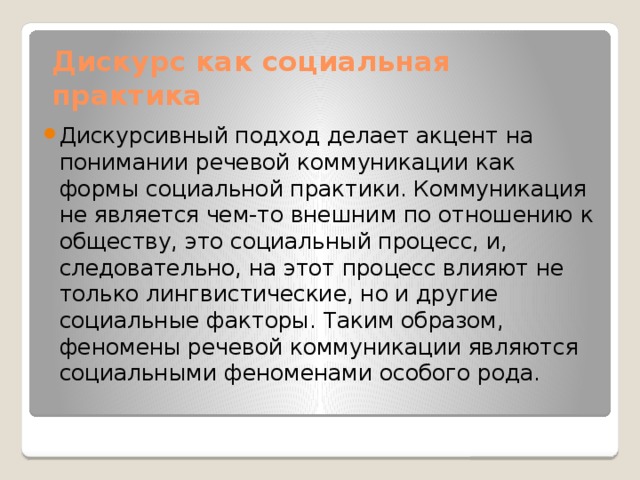 Дискурс как социальная практика Дискурсивный подход делает акцент на понимании речевой коммуникации как формы социальной практики. Коммуникация не является чем-то внешним по отношению к обществу, это социальный процесс, и, следовательно, на этот процесс влияют не только лингвистические, но и другие социальные факторы. Таким образом, феномены речевой коммуникации являются социальными феноменами особого рода. 
