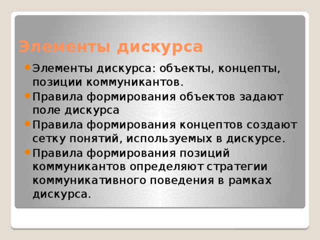 Элементы дискурса Элементы дискурса: объекты, концепты, позиции коммуникантов. Правила формирования объектов задают поле дискурса Правила формирования концептов создают сетку понятий, используемых в дискурсе. Правила формирования позиций коммуникантов определяют стратегии коммуникативного поведения в рамках дискурса. 