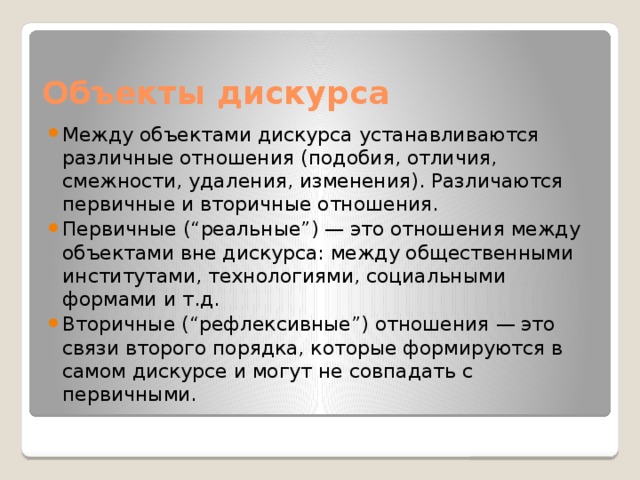 Объекты дискурса Между объектами дискурса устанавливаются различные отношения (подобия, отличия, смежности, удаления, изменения). Различаются первичные и вторичные отношения. Первичные (“реальные”) — это отношения между объектами вне дискурса: между общественными институтами, технологиями, социальными формами и т.д. Вторичные (“рефлексивные”) отношения — это связи второго порядка, которые формируются в самом дискурсе и могут не совпадать с первичными. 