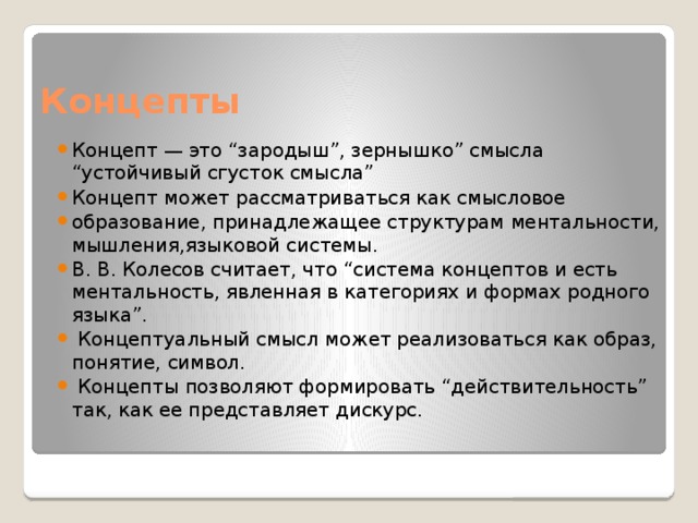 Концепты Концепт — это “зародыш”, зернышко” смысла “устойчивый сгусток смысла” Концепт может рассматриваться как смысловое образование, принадлежащее структурам ментальности, мышления,языковой системы. В. В. Колесов считает, что “система концептов и есть ментальность, явленная в категориях и формах родного языка”.  Концептуальный смысл может реализоваться как образ, понятие, символ.  Концепты позволяют формировать “действительность” так, как ее представляет дискурс.   