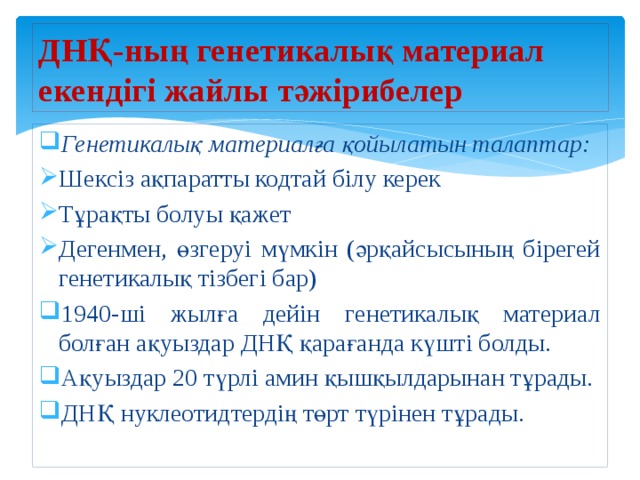 ДНҚ-ның генетикалық материал екендігі жайлы тәжірибелер Генетикалық материалға қойылатын талаптар: Шексіз ақпаратты кодтай білу керек Тұрақты болуы қажет Дегенмен, өзгеруі мүмкін (әрқайсысының бірегей генетикалық тізбегі бар) 1940-ші жылға дейін генетикалық материал болған ақуыздар ДНҚ қарағанда күшті болды. Ақуыздар 20 түрлі амин қышқылдарынан тұрады. ДНҚ нуклеотидтердің төрт түрінен тұрады. 
