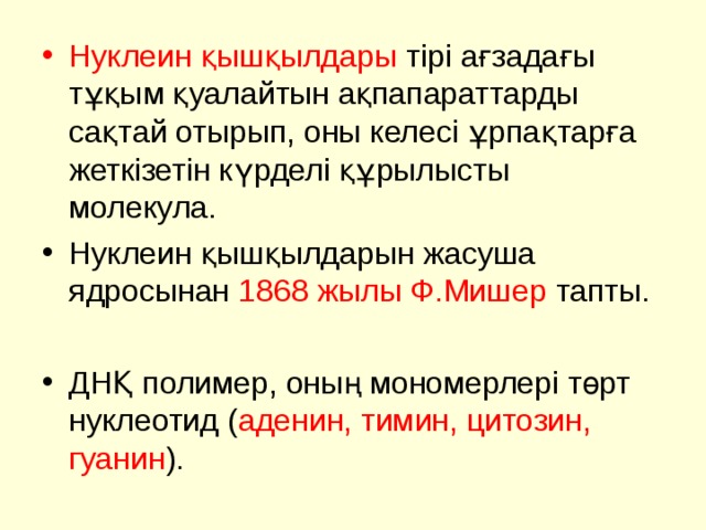 Нуклеин қышқылдары тірі ағзадағы тұқым қуалайтын ақпапараттарды сақтай отырып, оны келесі ұрпақтарға жеткізетін күрделі құрылысты молекула. Нуклеин қышқылдарын жасуша ядросынан 1868 жылы Ф.Мишер тапты.  ДНҚ полимер, оның мономерлері төрт нуклеотид ( аденин, тимин, цитозин, гуанин ). 
