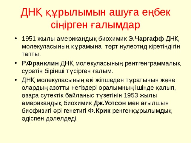ДНҚ құрылымын ашуға еңбек сіңірген ғалымдар 1951 жылы американдық биохимик Э.Чаргафф ДНҚ молекуласының құрамына төрт нулеотид кіретіндігін тапты. Р.Франклин ДНҚ молекуласының рентгенграммалық суретін бірінші түсірген ғалым. ДНҚ молекуласының екі жіпшеден тұратынын және олардың азотты негіздері оралымның ішінде қалып, өзара сутектік байланыс түзетінін 1953 жылы американдық биохимик Дж.Уотсон мен ағылшын биофизигі әрі генетигі Ф.Крик ренгенқұрылымдық әдіспен дәлелдеді. 