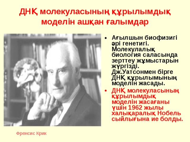 Френсис Крик ДНҚ молекуласының құрылымдық моделін ашқан ғалымдар Ағылшын биофизигі әрі генетигі. Молекулалық биология саласында зерттеу жұмыстарын жүргізді. Дж.Уатсонмен бірге ДНҚ құрылымының моделін жасады. ДНҚ молекуласының құрылымдық моделін жасағаны үшін 19 62 жылы халықаралық Нобель сыйлығына ие болды.  