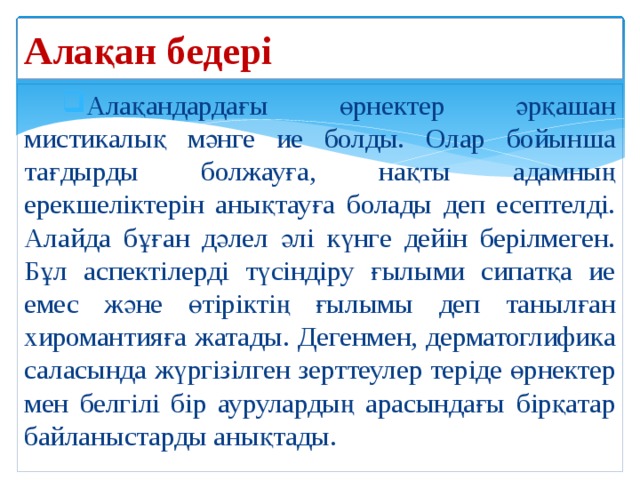 Алақан бедері Алақандардағы өрнектер әрқашан мистикалық мәнге ие болды. Олар бойынша тағдырды болжауға, нақты адамның ерекшеліктерін анықтауға болады деп есептелді. Алайда бұған дәлел әлі күнге дейін берілмеген. Бұл аспектілерді түсіндіру ғылыми сипатқа ие емес және өтіріктің ғылымы деп танылған хиромантияға жатады. Дегенмен, дерматоглифика саласында жүргізілген зерттеулер теріде өрнектер мен белгілі бір аурулардың арасындағы бірқатар байланыстарды анықтады. 